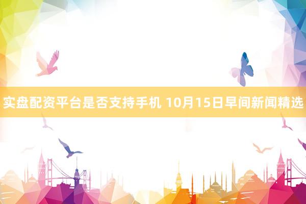 实盘配资平台是否支持手机 10月15日早间新闻精选