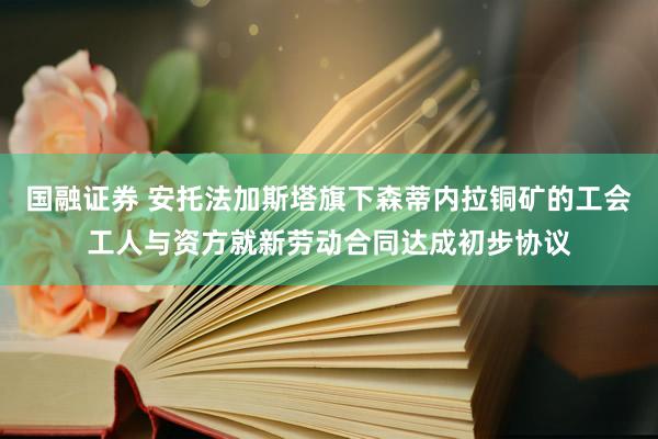 国融证券 安托法加斯塔旗下森蒂内拉铜矿的工会工人与资方就新劳动合同达成初步协议