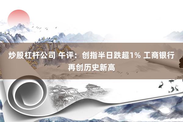 炒股杠杆公司 午评：创指半日跌超1% 工商银行再创历史新高