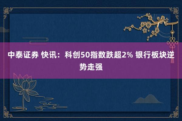 中泰证券 快讯:科创50指数跌超2% 银行板块逆势走强