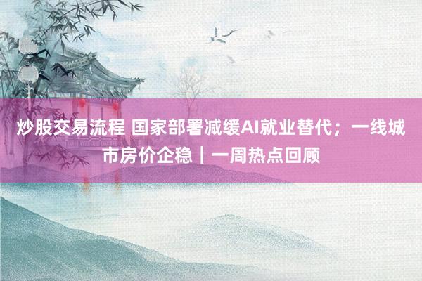 炒股交易流程 国家部署减缓AI就业替代；一线城市房价企稳｜一周热点回顾