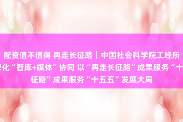 配资值不值得 再走长征路｜中国社会科学院工经所所长陈彦斌：深化“智库+媒体”协同 以“再走长征路”成果服务“十五五”发展大局