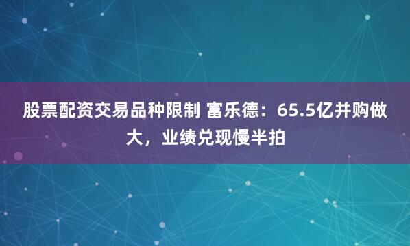 股票配资交易品种限制 富乐德：65.5亿并购做大，业绩兑现慢半拍