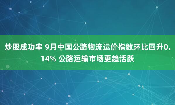 炒股成功率 9月中国公路物流运价指数环比回升0.14% 公路运输市场更趋活跃